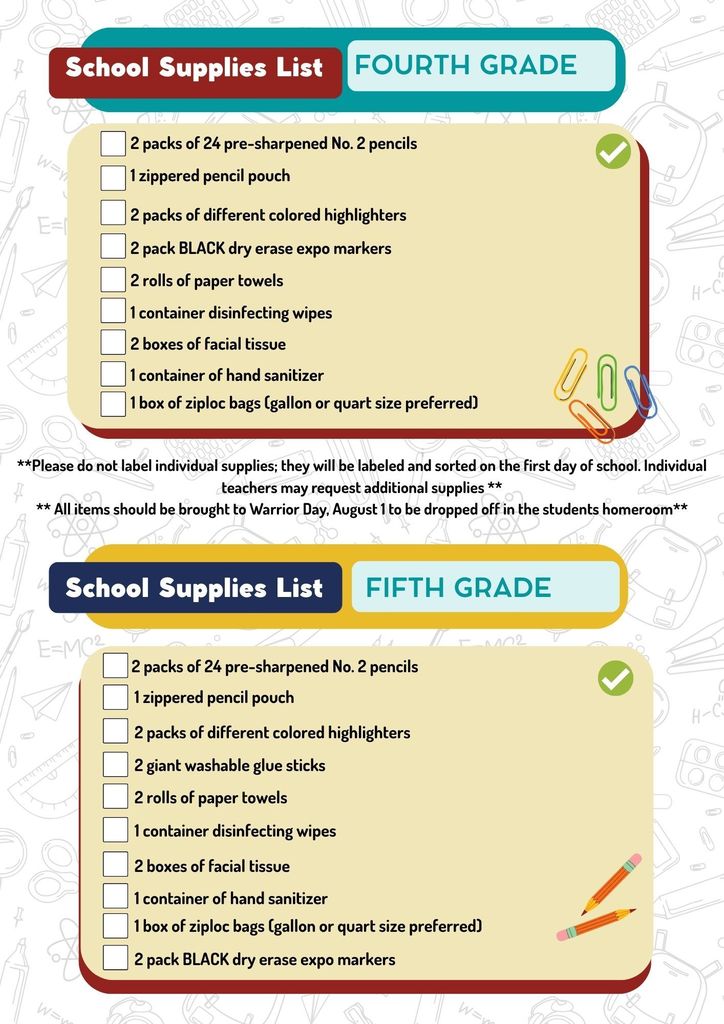 4th and 5th grade supply lists- All 4th Graders 2 packs of 24, #2 pre-sharpened pencils 1 zippered pencil pouch 2 pack of highlighters (different colors) 2 pack BLACK Dry Erase (Expo) Markers 2 rolls of paper towels 1 container disinfecting wipes 2 boxes of facial tissue 1 container of hand sanitizer 1 box of zip storage bags (gallon or quart size preferred)   All 5th Graders 2 packs of 24, #2 pre-sharpened pencils 1 zippered pencil pouch 2 pack of highlighters (different colors) 2 pack BLACK Dry Erase (Expo) Markers 2 giant washable glue sticks 2 rolls of paper towels 1 container disinfecting wipes 2 boxes of facial tissue 1 container of hand sanitizer 1 box of zip storage bags (gallon or quart size preferred)   **Please do not label individual supplies; they will be labeled and sorted on the first day of school.  Individual teachers may request additional supplies ** ** All items should be brought to Warrior Day, August 1 to be dropped off in the students homeroom** Thank you.