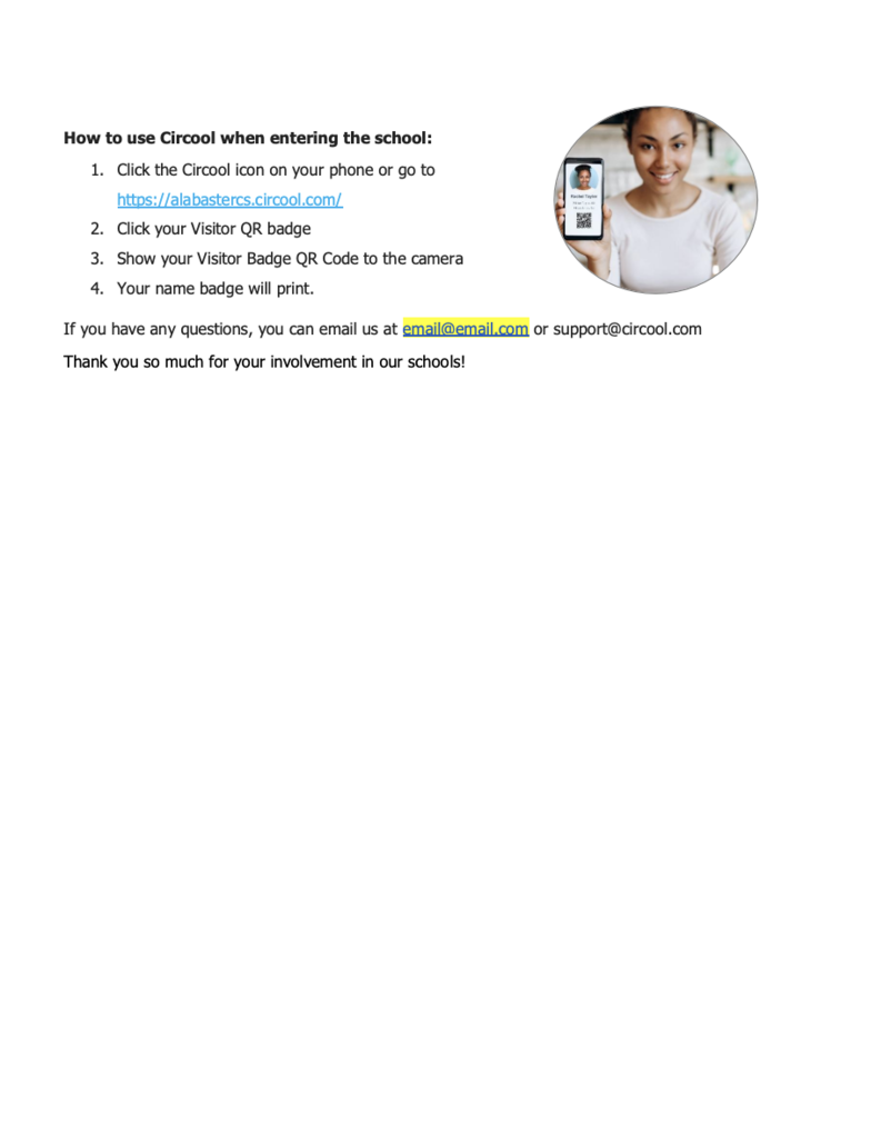 How to use Circool when entering the school: 1. Click the Circool icon on your phone or go to https://alabastercs.circool.com/ 2. Click your Visitor QR badge 3. Show your Visitor Badge QR Code to the camera 4. Your name badge will print. If you have any questions, you can email us at email@email.com or support@circool.com Thank you so much for your involvement in our schools!
