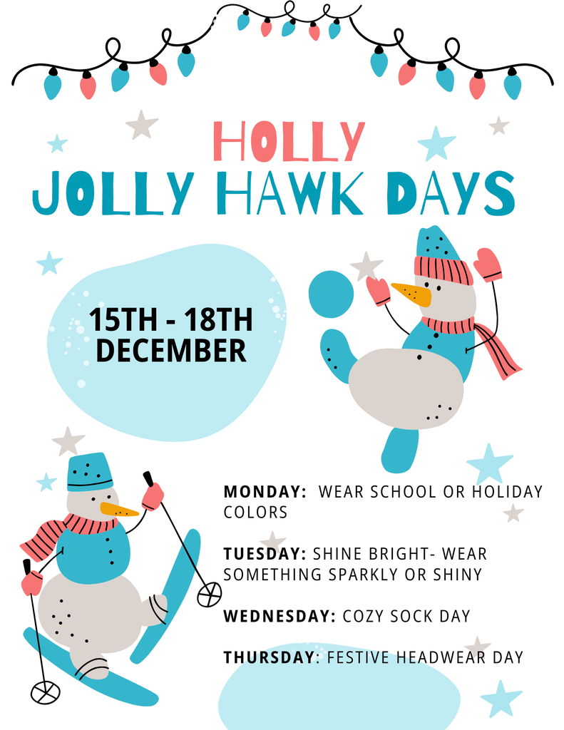 Holly Jolly Hawk Days. Students can dress up December 15 - 18, 2025. Monday: wear school colors or holiday colors, Tuesday: wear something sparkly or shiny . Wedensday: cozy sock day. Thursday: Festive headwear day.
