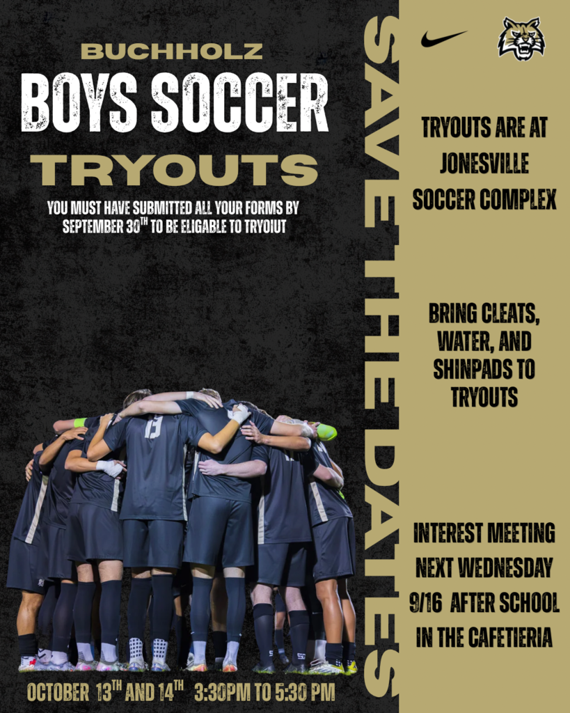 Buchholz Boys Soccer Tryouts are at JOnesville Soccer Complex on October 13 and 14th at 3:30 to 5:30pm. Interest Meeting Wednesday 9/16 after school in the cafeteria. Paperwork and forms must be submitted by September 30. Bring cleats, water, and shinpads to tryouts.