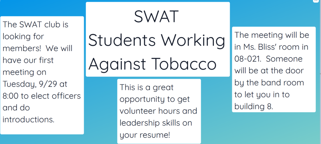 The SWAT club (Students Working Against Tobacco)  is looking for members! We will have our first meeting on Tuesday, 9/29 at 8:00 to elect officers and do introductions.  This is a great opportunity to get volunteer hours and leadership skills on your resume! The meeting will be in Ms. Bliss' room in 08-021. Someone will be at the door by the band room to let you in to building 8.