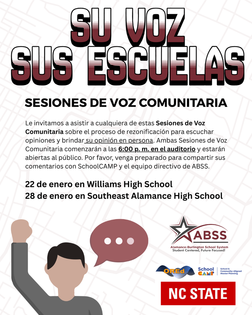 22 de enero en Williams High School  28 de enero en Southeast Alamance High School Sesiones de voz comunitaria Le invitamos a asistir a cualquiera de estas Sesiones de Voz Comunitaria sobre el proceso de rezonificación para escuchar opiniones y brindar su opinión en persona. Ambas Sesiones de Voz Comunitaria comenzarán a las 6:00 p. m. en el auditorio y estarán abiertas al público. Por favor, venga preparado para compartir sus comentarios con SchoolCAMP y el equipo directivo de ABSS.