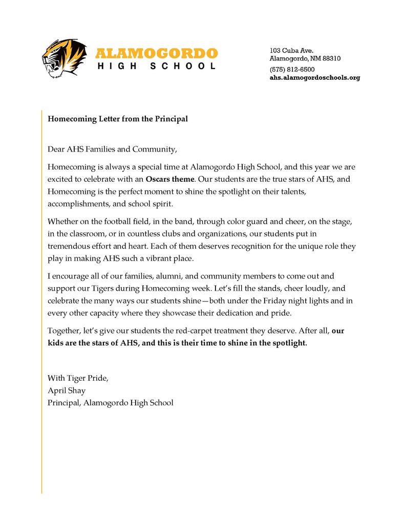 A Letter from the Principal Dear AHS Families and Community, Homecoming is always a special time at Alamogordo High School, and this year we are excited to celebrate with an Oscars theme. Our students are the true stars of AHS, and Homecoming is the perfect moment to shine the spotlight on their talents, accomplishments, and school spirit. Whether on the football field, in the band, through color guard and cheer, on the stage, in the classroom, or in countless clubs and organizations, our students put in tremendous effort and heart. Each of them deserves recognition for the unique role they play in making AHS such a vibrant place. I encourage all of our families, alumni, and community members to come out and support our Tigers during Homecoming week. Let’s fill the stands, cheer loudly, and celebrate the many ways our students shine—both under the Friday night lights and in every other capacity where they showcase their dedication and pride. Together, let’s give our students the red-carpet treatment they deserve. After all, our kids are the stars of AHS, and this is their time to shine in the spotlight. With Tiger Pride, April Shay Principal, Alamogordo High School