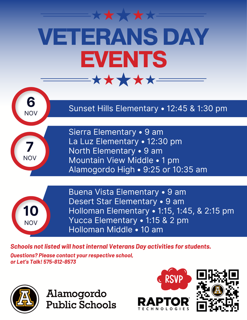 Veterans Day Events 6 Nov Sunset Hills Elementary • 12:45 & 1:30 pm 7 Nov Sierra Elementary • 9 am La Luz Elementary • 12:30 pm North Elementary • 9 am Mountain View Middle • 1 pm Alamogordo High • 9:25 or 10:35 am 10 Nov Buena Vista Elementary • 9 am Desert Star Elementary • 9 am Holloman Elementary • 1:15, 1:45, & 2:15 pm Yucca Elementary • 1:15 & 2 pm Holloman Middle • 10 am