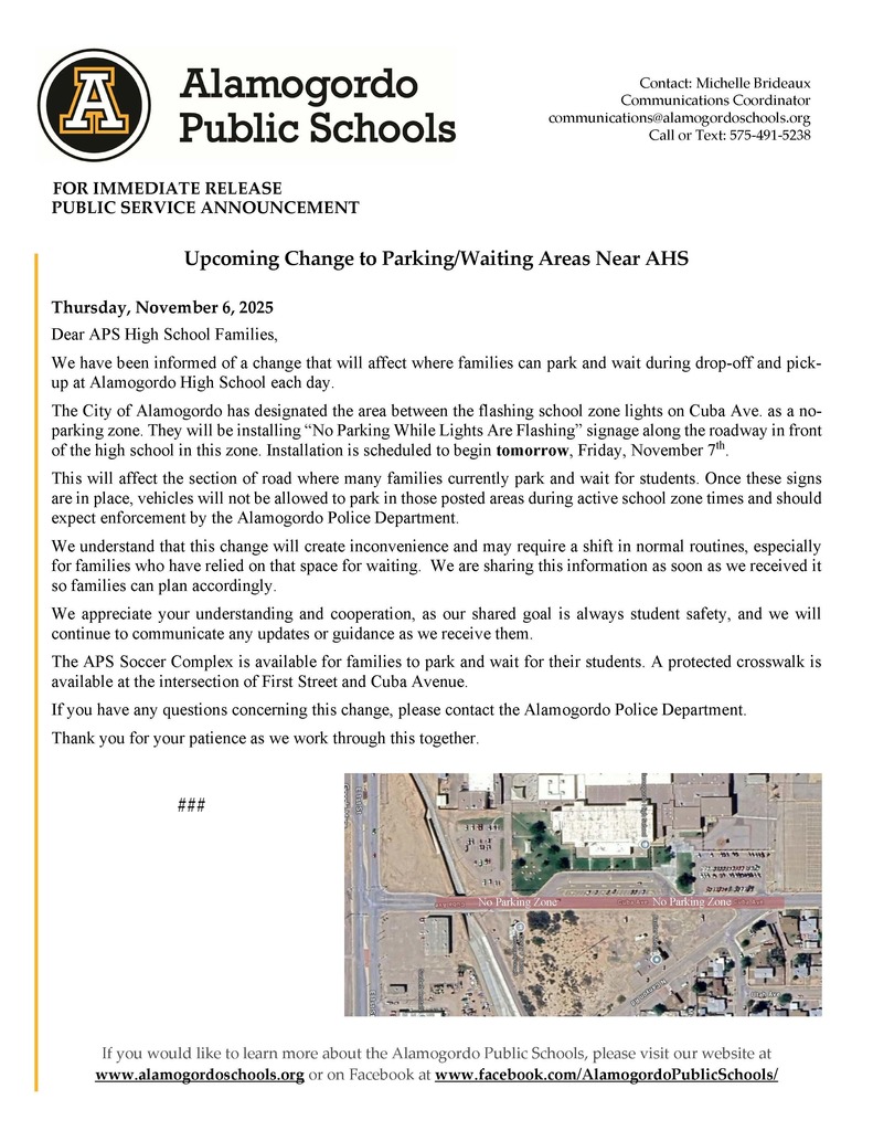 Upcoming Change to Parking/Waiting Areas Near AHS Thursday, November 6, 2025 Dear APS High School Families, We have been informed of a change that will affect where families can park and wait during drop-off and pickup at Alamogordo High School each day. The City of Alamogordo has designated the area between the flashing school zone lights on Cuba Ave. as a noparking zone. They will be installing “No Parking While Lights Are Flashing” signage along the roadway in front of the high school in this zone. Installation is scheduled to begin tomorrow, Friday, November 7th. This will affect the section of road where many families currently park and wait for students. Once these signs are in place, vehicles will not be allowed to park in those posted areas during active school zone times and should expect enforcement by the Alamogordo Police Department. We understand that this change will create inconvenience and may require a shift in normal routines, especially for families who have relied on that space for waiting. We are sharing this information as soon as we received it so families can plan accordingly. We appreciate your understanding and cooperation, as our shared goal is always student safety, and we will continue to communicate any updates or guidance as we receive them. The APS Soccer Complex is available for families to park and wait for their students. A protected crosswalk is available at the intersection of First Street and Cuba Avenue. If you have any questions concerning this change, please contact the Alamogordo Police Department. Thank you for your patience as we work through this together.
