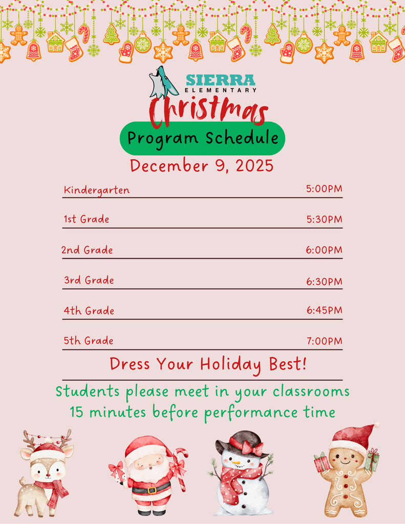 Sierra Elementary Christmas Program Schedule December 9, 2025 kindergarten 5:00pm, 1st grade 5:30pm, 2nd grade 6:00pm, 3rd grade 6:30pm, 4th grade 6:45pm, 5th grade 7:00pm . Dress your holiday best! Students please meet in your classrooms 15 minutes before performance time.