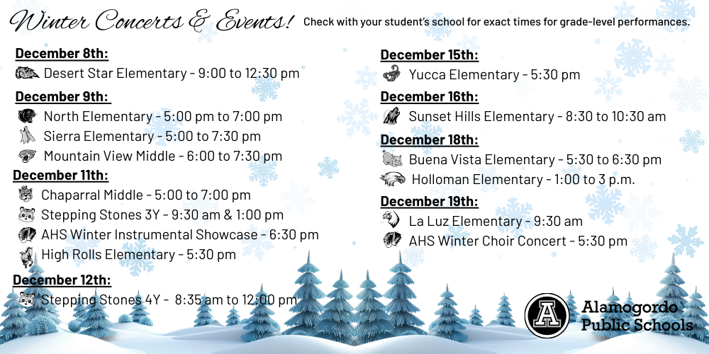 December 8th: Desert Star Elementary - 9:00 to 12:30 pm December 9th: North Elementary - 5:00 pm to 7:00 pm Sierra Elementary - 5:00 to 7:30 pm Mountain View Middle - 6:00 to 7:30 pm December 11th: Chaparral Middle - 5:00 to 7:00 p.m Stepping Stones 3Y - 9:30 am & 1:00 pm AHS Winter Instrumental Showcase - 6:30 pm High Rolls Elementary - 5:30 pm December 15th: Yucca Elementary - 5:30 pm December 16th: Sunset Hills Elementary - 8:30 to 10:30 am December 18th: Buena Vista Elementary - 5:30 to 6:30 pm December 19th: La Luz Elementary - 9:30 am AHS Winter Choir Concert - 5:30 pm
