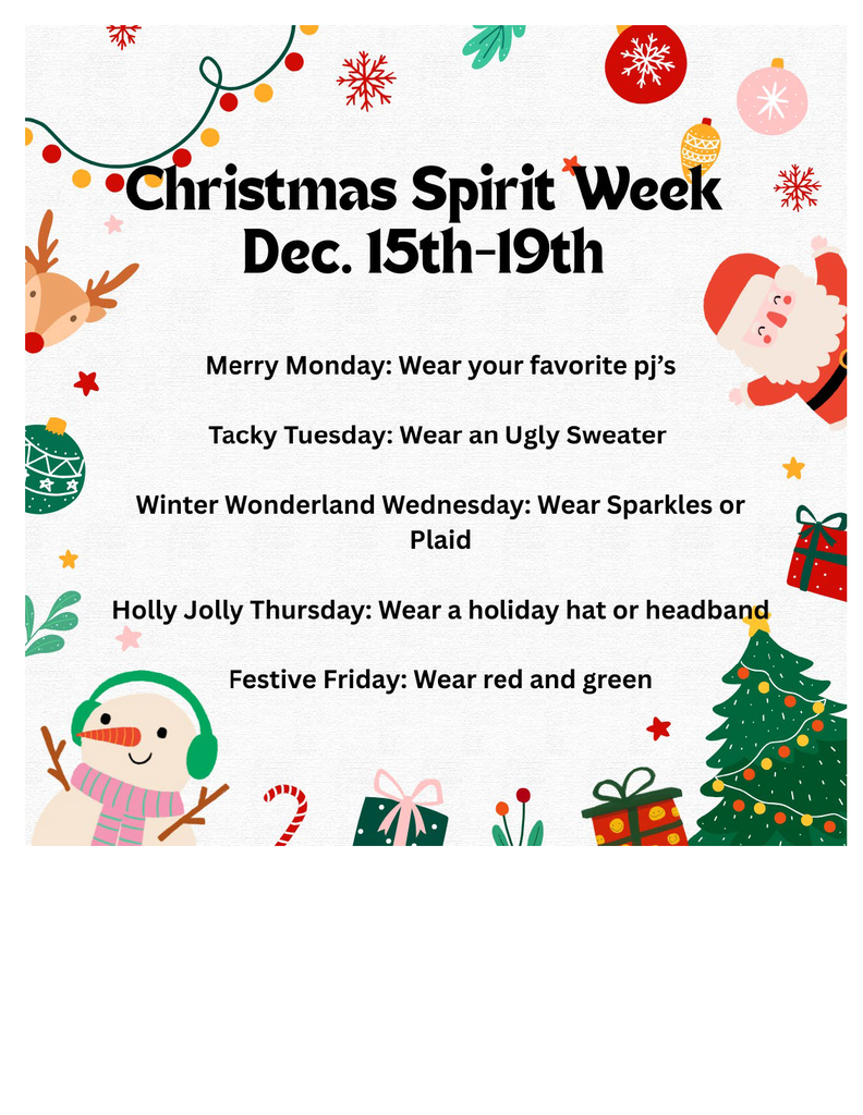 Christmas Spirit Week Dec 15th-19th, Merry Monday: Wear your favorite pj's, Tacky Tuesday: Wear an Ugly Sweater, Winter Wonderland Wednesday: Wear sparkles or plaid, Holy Jolly Thursday: wear a holiday hat or headband, Fesitive Friday: Wear red or green.