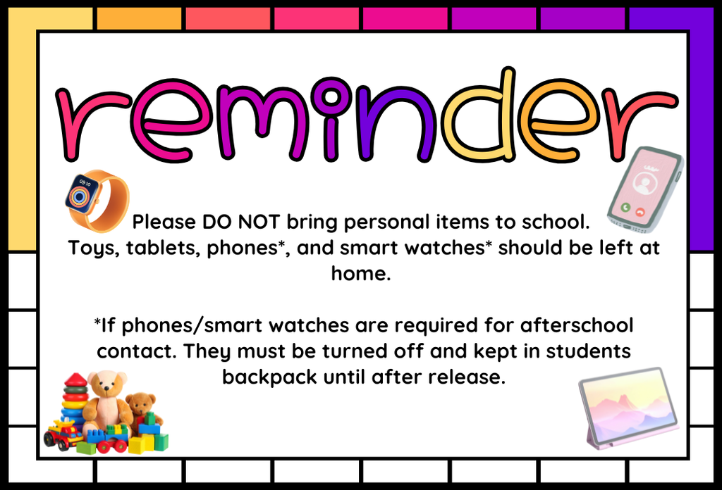 Reminder Please DO NOT bring personal items to school. Toys, tablets, phones*, and smart watches* should be left at home. *If phones/smart watches are required for afterschool contact. They must be turned off and kept in students backpack until after release.