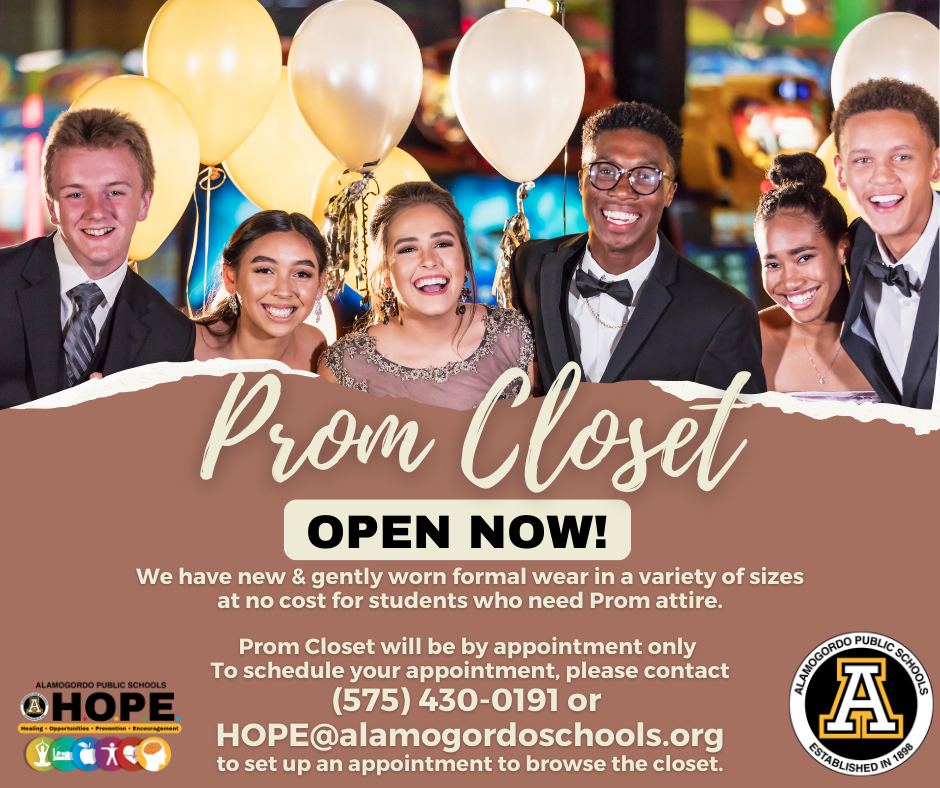 Prom Closet Graphic with a group of students at prom- Prom closet open! We have new & gently worn formal wear in a variety of sizes at NO COST for students who need Prom attire. Prom closet will be by appointment only. To schedule your appointment please contact 575-430-0191 or HOPE@alamogordoschools.org to set up an appointment to browse the closet.  
