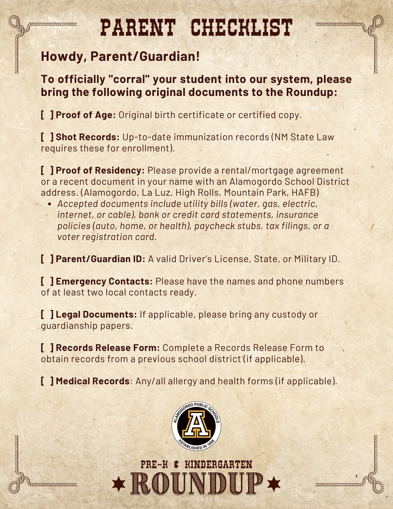 Parent Checklist-Howdy, Parent/Guardian!  To officially "corral" your student into our system, please bring the following original documents to the Roundup:  [  ] Proof of Age: Original birth certificate or certified copy.  [  ] Shot Records: Up-to-date immunization records (NM State Law requires these for enrollment).  [  ] Proof of Residency: Please provide a rental/mortgage agreement or a recent document in your name with an Alamogordo School District address. (Alamogordo, La Luz, High Rolls, Mountain Park, HAFB)  Accepted documents include utility bills (water, gas, electric, internet, or cable), bank or credit card statements, insurance policies (auto, home, or health), paycheck stubs, tax filings, or a voter registration card.  [  ] Parent/Guardian ID: A valid Driver’s License, State, or Military ID.  [  ] Emergency Contacts: Please have the names and phone numbers of at least two local contacts ready.  [  ] Legal Documents: If applicable, please bring any custody or guardianship papers.  [  ] Records Release Form: Complete a Records Release Form to obtain records from a previous school district (if applicable).  [  ] Medical Records: Any/all allergy and health forms (if applicable).