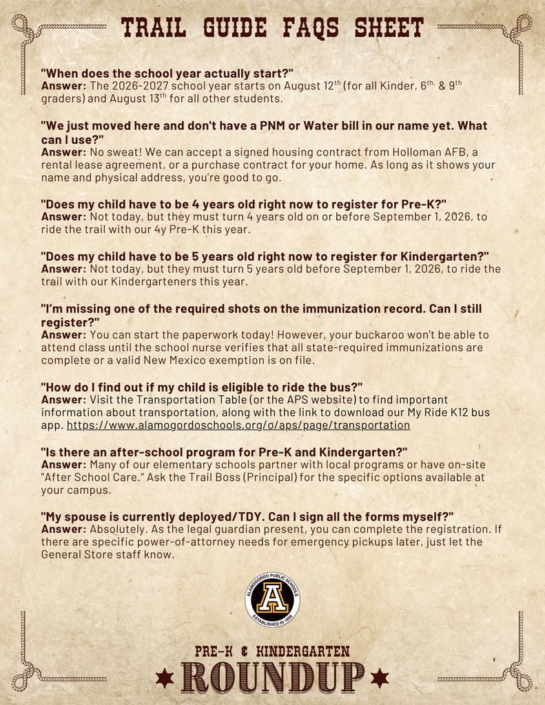 Trail Guide FAQs Sheet "When does the school year actually start?" Answer: The 2026-2027 school year starts on August 12th (for all Kinder, 6th, & 9th graders) and August 13th for all other students.  "We just moved here and don't have a PNM or Water bill in our name yet. What can I use?" Answer: No sweat! We can accept a signed housing contract from Holloman AFB, a rental lease agreement, or a purchase contract for your home. As long as it shows your name and physical address, you’re good to go.  "Does my child have to be 4 years old right now to register for Pre-K?" Answer: Not today, but they must turn 4 years old on or before September 1, 2026, to ride the trail with our 4y Pre-K this year.  "Does my child have to be 5 years old right now to register for Kindergarten?" Answer: Not today, but they must turn 5 years old before September 1, 2026, to ride the trail with our Kindergarteners this year.  "I’m missing one of the required shots on the immunization record. Can I still register?" Answer: You can start the paperwork today! However, your buckaroo won't be able to attend class until the school nurse verifies that all state-required immunizations are complete or a valid New Mexico exemption is on file.  "How do I find out if my child is eligible to ride the bus?" Answer: Visit the Transportation Table (or the APS website) to find important information about transportation, along with the link to download our My Ride K12 bus app. https://www.alamogordoschools.org/o/aps/page/transportation  "Is there an after-school program for Pre-K and Kindergarten?" Answer: Many of our elementary schools partner with local programs or have on-site "After School Care." Ask the Trail Boss (Principal) for the specific options available at your campus.  "My spouse is currently deployed/TDY. Can I sign all the forms myself?" Answer: Absolutely. As the legal guardian present, you can complete the registration. If there are specific power-of-attorney needs for emergency pickups later, just let the General Store staff know.