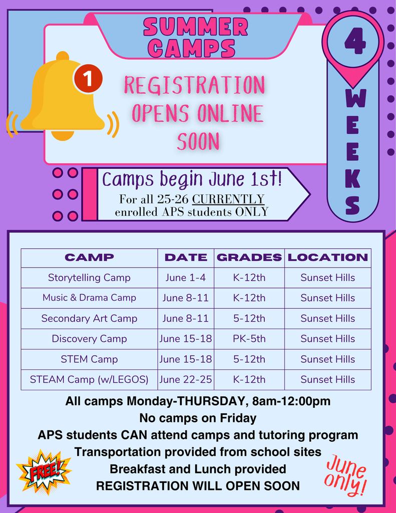 Summer Camps Registration Opens Online Soon. Camps begin June 1st Foa ll 2025-2026 Currently enrolled APS students ONLY. Storytelling Camp June 1-4 K-12th grade at Sunset Hills Music & DRama Camp Junes 8-11 K-12th grade at Sunset Hills Elementary Secondary Art Camp June 8-11 for 5-12th grade at Sunset Hills Elementary Discovery Camp June 15-18 PK-5th grade at Sunset Hills STEM Camp June 15-18 doe 5-12th grade at Sunset Hills STEAM Camp with legos June 22-25 for 5-12th grade at Sunset Hills All camps Mon-Thu 8 am-12 p.m. No camps on Fridays. APS students can attend camps and tutoring program, Transportation provided from  school  sites Breakfast and lunch provided. Registration will open soon. 