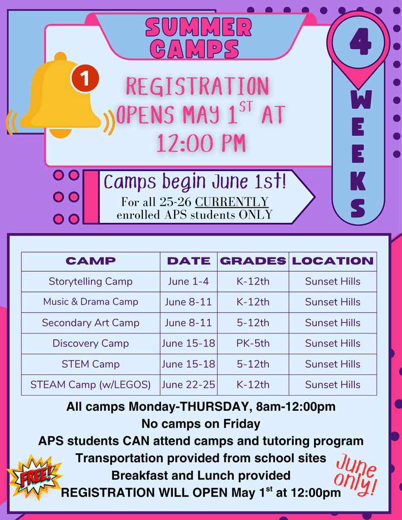 Summer Camps Registration Opens Online on Friday May 1st at noon. Camps begin June 1st Foa ll 2025-2026 Currently enrolled APS students ONLY. Storytelling Camp June 1-4 K-12th grade at Sunset Hills Music & DRama Camp Junes 8-11 K-12th grade at Sunset Hills Elementary Secondary Art Camp June 8-11 for 5-12th grade at Sunset Hills Elementary Discovery Camp June 15-18 PK-5th grade at Sunset Hills STEM Camp June 15-18 doe 5-12th grade at Sunset Hills STEAM Camp with legos June 22-25 for 5-12th grade at Sunset Hills All camps Mon-Thu 8 am-12 p.m. No camps on Fridays. APS students can attend camps and tutoring program, Transportation provided from  school  sites Breakfast and lunch provided. Registration will open soon. 