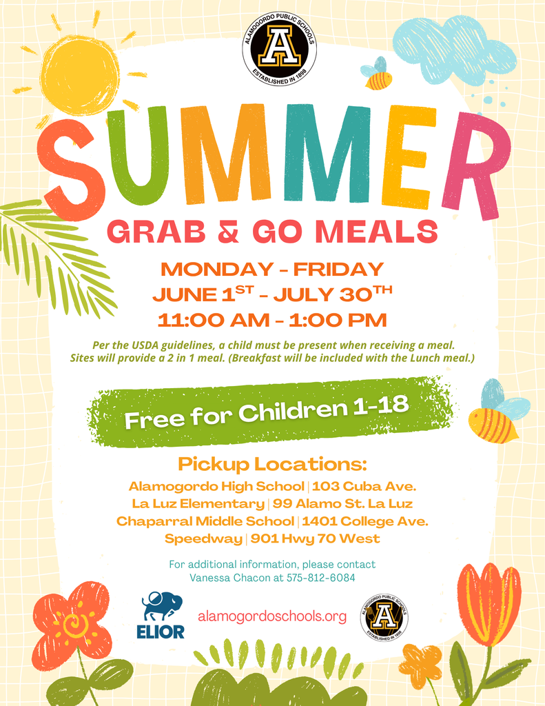 Monday - Friday June 1st - July 30th 11:00 am - 1:00 pm Free for Children 1-18 alamogordoschools.org Pickup Locations: Alamogordo High School | 103 Cuba Ave. La Luz Elementary | 99 Alamo St. La Luz Chaparral Middle School | 1401 College Ave. Speedway | 901 Hwy 70 West Grab & Go Meals Per the USDA guidelines, a child must be present when receiving a meal. Sites will provide a 2 in 1 meal. (Breakfast will be included with the Lunch meal.) For additional information, please contact Vanessa Chacon at 575-812-6084