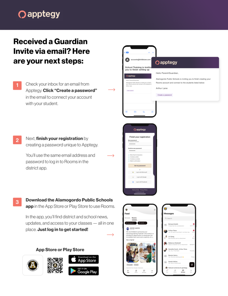 Received a guardian invite via email? Here are your next steps: 1. Check your inbox for an email from Apptegy. click "Create a Password" in the email to connect your account with your student. 2. Next, finish your registration by creating a password unique to Apptegy.  You'll use the same email address and password to login to Rooms in the District App/ 3. Download the Alamogordo Public Schools App in the Apps Store or Play Store to use Rooms. In the app, you'll find district and school news, updates and access to your classes,  all in one place. Just log in to get started. 