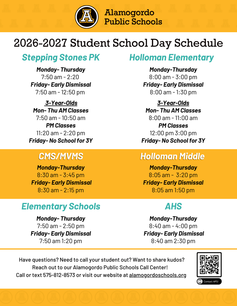 2026-2027 Student School Day Schedule Monday- Thursday 7:50 am - 2:20 Friday- Early Dismissal 7:50 am - 12:50 pm Stepping Stones PK 3-Year-Olds Mon- Thu AM Classes 7:50 am - 10:50 am PM Classes 11:20 am - 2:20 pm Friday- No School for 3Y Monday-Thursday 8:00 am - 3:00 pm Friday- Early Dismissal 8:00 am - 1:30 pm Holloman Elementary 3-Year-Olds Mon- Thu AM Classes 8:00 am - 11:00 am PM Classes 12:00 pm 3:00 pm Friday- No School for 3Y CMS/MVMS Monday-Thursday 8:30 am - 3:45 pm Friday- Early Dismissal 8:30 am - 2:15 pm Holloman Middle Monday-Thursday 8:05 am - 3:20 pm Friday- Early Dismissal 8:05 am 1:50 pm Elementary Schools Monday- Thursday 7:50 am - 2:50 pm Friday- Early Dismissal 7:50 am 1:20 pm AHS Monday-Thursday 8:40 am - 4:00 pm Friday- Early Dismissal 8:40 am 2:30 pm