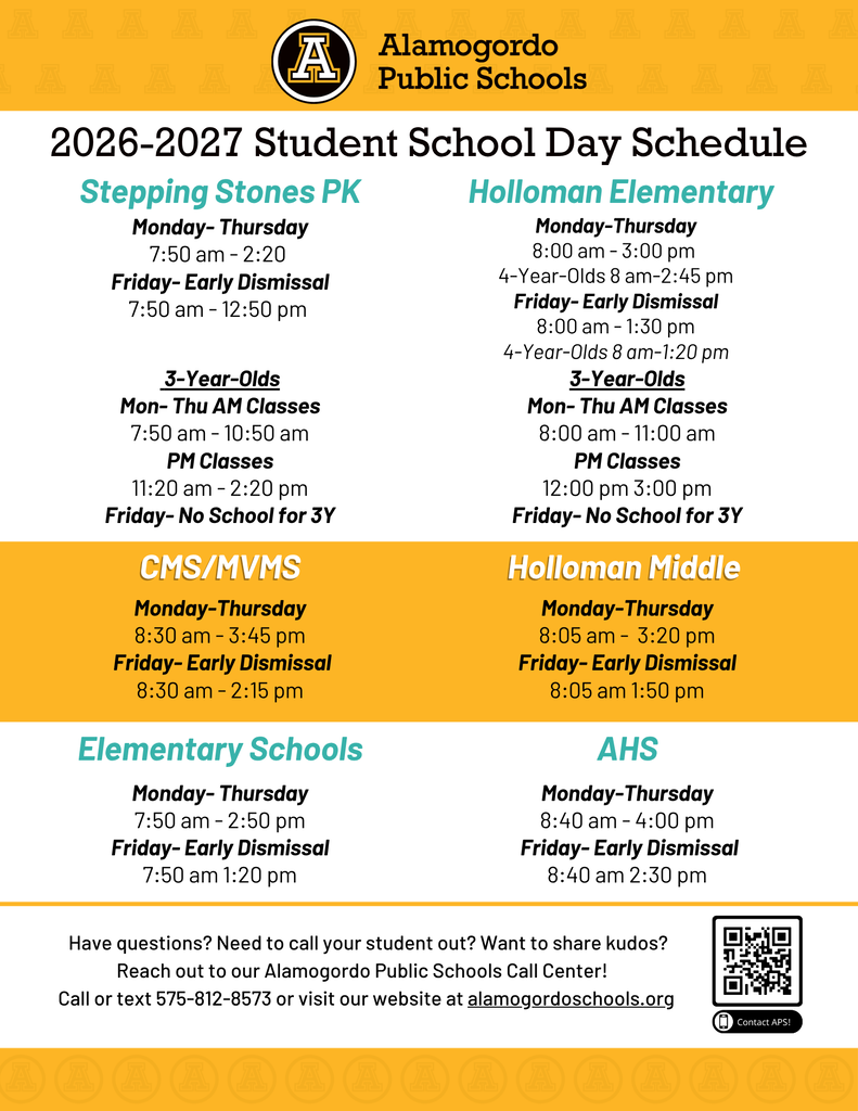 2026-2027 Student School Day Schedule Monday- Thursday 7:50 am - 2:20 Friday- Early Dismissal 7:50 am - 12:50 pm Stepping Stones PK 3-Year-Olds Mon- Thu AM Classes 7:50 am - 10:50 am PM Classes 11:20 am - 2:20 pm Friday- No School for 3Y Monday-Thursday 8:00 am - 3:00 pm Friday- Early Dismissal 8:00 am - 1:30 pm Holloman Elementary 3-Year-Olds Mon- Thu AM Classes 8:00 am - 11:00 am PM Classes 12:00 pm 3:00 pm Friday- No School for 3Y CMS/MVMS Monday-Thursday 8:30 am - 3:45 pm Friday- Early Dismissal 8:30 am - 2:15 pm Holloman Middle Monday-Thursday 8:05 am - 3:20 pm Friday- Early Dismissal 8:05 am 1:50 pm Elementary Schools Monday- Thursday 7:50 am - 2:50 pm Friday- Early Dismissal 7:50 am 1:20 pm AHS Monday-Thursday 8:40 am - 4:00 pm Friday- Early Dismissal 8:40 am 2:30 pm
