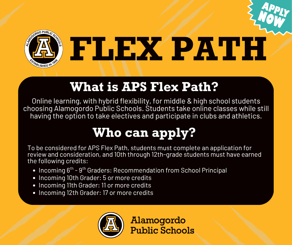 FLEX PATH What is APS Flex Path?Online learning, with hybrid flexibility, for middle & high school students choosing Alamogordo Public Schools. Students take online classes while still having the option to take electives and participate in clubs and athletics. Who can apply?  To be considered for APS Flex Path, students must complete an application for review and consideration, and 10th through 12th-grade students must have earned the following credits:  Incoming 6th - 9th Graders: Recommendation from School Principal Incoming 10th Grader: 5 or more credits Incoming 11th Grader: 11 or more credits Incoming 12th Grader: 17 or more credits -Graphic with APS logo and Apply Now Call to action 