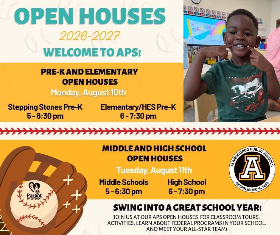 Open Houses 2026-2027 welcome to APS. Pre-k & elementary open houses Monday August 10 speping stones 5-6:30 p.m. Elementary/HES Pre-K 6-7:30 p.m. Middle & high School Open Houses Tuesday August 11th Middle Schools  5-6:30 p.m. and Alamogordo High School 6-7:30 p.m.