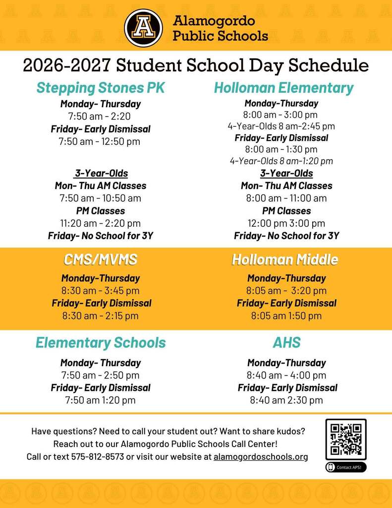 2026-2027 Student School Day Schedule Graphic - Stepping Stones PK Monday- Thursday 7:50 am - 2:20 Friday- Early Dismissal 7:50 am - 12:50 pm 3-Year-Olds Mon- Thu AM Classes 7:50 am - 10:50 am PM Classes 11:20 am - 2:20 pm Friday- No School for 3Y Holloman Elementary Monday-Thursday 8:00 am - 3:00 pm 4-Year-Olds 8 am-2:45 pm Friday- Early Dismissal 8:00 am - 1:30 pm 4-Year-Olds 8 am-1:20 pm 3-Year-Olds Mon- Thu AM Classes 8:00 am - 11:00 am PM Classes 12:00 pm 3:00 pm Friday- No School for 3Y CMS/MVMS Monday-Thursday 8:30 am - 3:45 pm Friday- Early Dismissal 8:30 am - 2:15 pm. Holloman Middle Monday-Thursday 8:05 am - 3:20 pm Friday- Early Dismissal 8:05 am 1:50 pm - Elementary Schools Monday- Thursday 7:50 am - 2:50 pm Friday- Early Dismissal 7:50 am 1:20 pm AHS Monday-Thursday 8:40 am - 4:00 pm Friday- Early Dismissal 8:40 am 2:30 pm Have questions? Need to call your student out? Want to share kudos? Reach out to our Alamogordo Public Schools Call Center! Call or text 575-812-8573 or visit our website at alamogordoschools.org