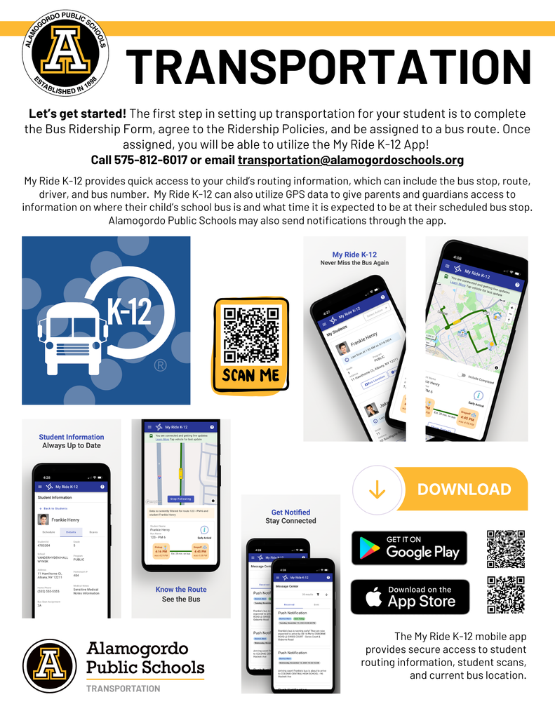 Transportation Graphic- Let’s get started! The first step in setting up transportation for your student is to call or email the Transportation Department to be assigned to a bus route. Once assigned, you will be able to utilize the My Ride K-12 App!  Call 575-812-6017 or email transportation@alamogordoschools.org  My Ride K-12 provides quick access to your child’s routing information, which can include the bus stop, route, driver, and bus number.  My Ride K-12 can also utilize GPS data to give parents and guardians access to information on where their child’s school bus is and what time it is expected to be at their scheduled bus stop. Alamogordo Public Schools may also send notifications through the app.