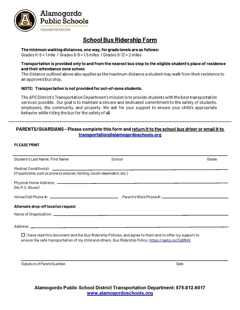School Bus Ridership Form The minimum walking distances, one way, for grade levels are as follows: Grades K-5 = 1 mile / Grades 6-8 = 1.5 miles / Grades 9-12 = 2 miles Transportation is provided only to and from the nearest bus stop to the eligible student’s place of residence and their attendance zone school. The distance outlined above also applies as the maximum distance a student may walk from their residence to an approved bus stop. NOTE: Transportation is not provided for out-of-zone students. The APS District’s Transportation Department’s mission is to provide students with the best transportation services possible. Our goal is to maintain a sincere and dedicated commitment to the safety of students, employees, the community, and property. We ask for your support to ensure your child’s appropriate behavior while riding the bus for the safety of all. PARENTS/GUARDIANS – Please complete this form and return it to the school bus driver or email it to transportation@alamogordoschools.org PLEASE PRINT Student’s Last Name, First Name School Grade Medical Condition(s): (if applicable, such as prone to seizures, fainting, insulin-dependent, etc.) Physical Home Address: (No P.O. Boxes) Home/Cell Phone #: Parent’s Work Phone #: Alternate drop-off location request Name of Organization: Address: ☐I have read this document and the Bus Ridership Policies, and agree to them and to offer my support toensure the safe transportation of my child and others. Bus Ridership Policy: https://aptg.co/Zq6RdV Signature of Parent/Guardian Date Alamogordo Public School District Transportation Department: 575-812-6017 www.alamogordoschools.org