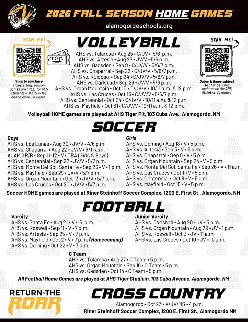 AHS vs. Tularosa • Aug 25 • C/JV •  5/6  p.m. AHS vs. Artesia • Aug 27 • JV/V • 5/6 p.m. AHS vs. Gadsden • Sep 8 • C/JV/V • 5/6/7 p.m. AHS vs. Chaparral • Sep 22 • C/JV/V • 5/6/7 p.m. AHS vs. Ruidoso  • Sep 24 • C/JV/V • 5/6/7 p.m. AHS vs. Carlsbad • Sep 29 • JV/V • 5/6 p.m. AHS vs. Organ Mountain • Oct 10 • C/JV/V • 10/11 a.m. & 12 p.m. AHS vs. Las Cruces • Oct 15 • C/JV/V • 5/6/7 p.m. AHS vs. Centennial • Oct 24 • C/JV/V • 10/11 a.m. & 12 p.m. AHS vs. Mayfield • Oct 31 • C/JV/V • 10/11 a.m. & 12 p.m. Volleyball Volleyball HOME games are played at AHS Tiger Pit, 103 Cuba Ave., Alamogordo, NM Boys AHS vs. Los Lunas • Aug 20 • JV/V • 4/6 p.m. AHS vs. Chaparral • Aug 22 • JV/V • 9/11 a.m. ALAMO R/R • Sep 11-12 • V • TBA (Girls & Boys) AHS vs. Centennial • Sep 22 • JV/V • 5/7 p.m. AHS vs. Monte Del Sol, Santa Fe • Sep 26 • V • 1 p.m. AHS vs. Mayfield • Sep 29 • JV/V • 5/7 p.m. AHS vs. Organ Mountain • Oct 13 • JV/V • 5/7 p.m. AHS vs. Las Cruces • Oct 20 • JV/V • 5/7 p.m. Soccer Girls  AHS vs. Deming • Aug 18 • V • 5 p.m. AHS vs. Artesia • Sep 3 • V • 5 p.m. AHS vs. Chaparral • Sep 8 • V • 5 p.m. AHS vs. Organ Mountain • Sep 24 • V • 5 p.m. AHS vs. Monte Del Sol, Santa Fe • Sep 26 • V • 11 a.m. AHS vs. Las Cruces • Oct 1 • V • 5 p.m. AHS vs. Centennial • Oct 8 • V • 5 p.m. AHS vs. Mayfield • Oct 15 • V • 5 p.m. Soccer HOME games are played at Riner Steinhoff Soccer Complex, 1200 E. First St., Alamogordo, NM  Football Varsity AHS vs. Santa Fe • Aug 21 • V •  6  p.m. AHS vs. Roswell • Sep 11 • V • 7 p.m. AHS vs. Artesia • Sep 25 • V • 7 p.m. AHS vs. Mayfield • Oct 2 • V • 7 p.m. (Homecoming) AHS vs. Deming • Oct 22 • V • 7 p.m. Junior Varsity AHS vs. Carlsbad • Aug 20 • JV • 5 p.m. AHS vs. Organ Mountain • Aug 29 • JV • 1 p.m. AHS vs. Roswell • Oct 3 • JV • 11 a.m. AHS vs. Las Cruces • Oct 10 • JV • 10 a.m. All Football Home Games are played at AHS Tiger Stadium, 103 Cuba Avenue, Alamogordo, NM C Team AHS vs. Tularosa • Aug 27 • C Team • 5 p.m. AHS vs. Organ Mountain • Sep 16 • C Team • 5 p.m. AHS vs. Gadsden • Oct 14 • C Team • 5 p.m.  Cross Country Riner Steinhoff Soccer Complex, 1200 E. First St., Alamogordo NM Alamogordo • Oct 23 • V/JV/MS • 4 p.m.