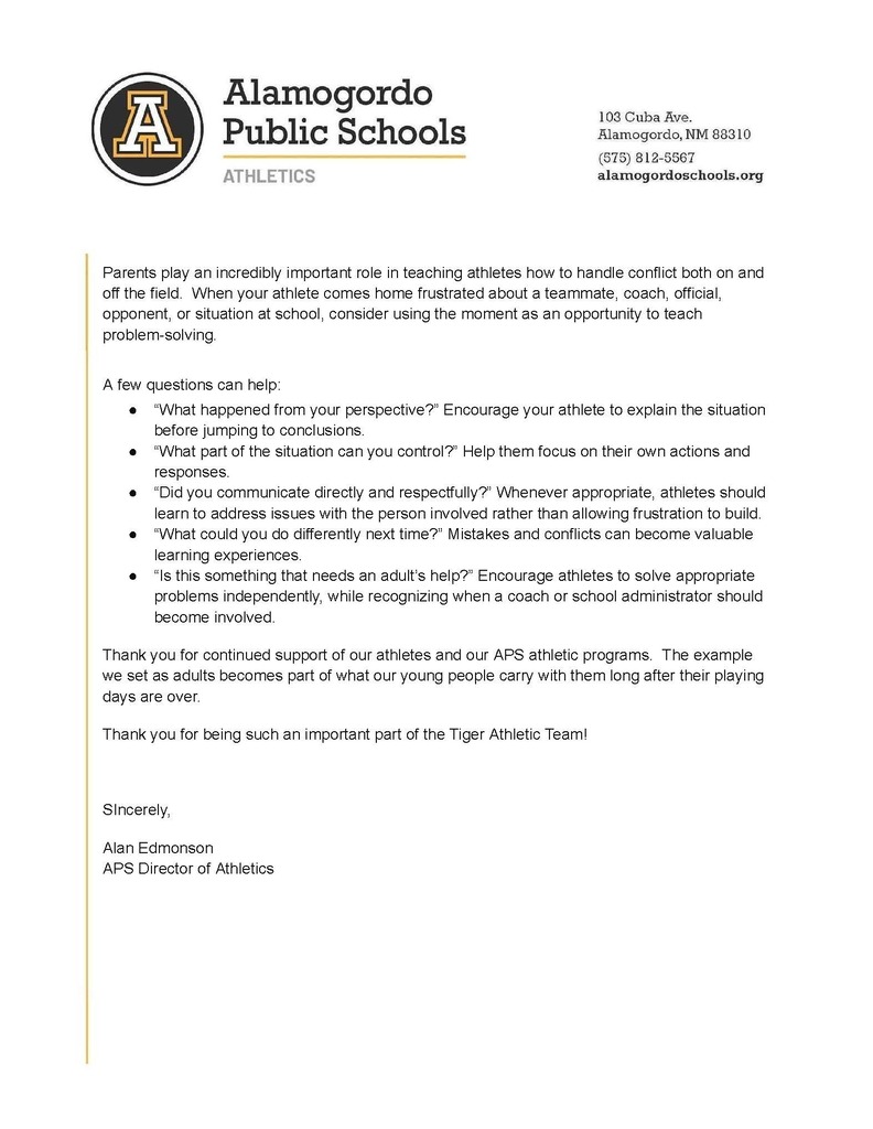 Parents play an incredibly important role in teaching athletes how to handle conflict both on and off the field. When your athlete comes home frustrated about a teammate, coach, official, opponent, or situation at school, consider using the moment as an opportunity to teach problem-solving. A few questions can help: β βWhat happened from your perspective?β Encourage your athlete to explain the situation before jumping to conclusions. β βWhat part of the situation can you control?β Help them focus on their own actions and responses. β βDid you communicate directly and respectfully?β Whenever appropriate, athletes should learn to address issues with the person involved rather than allowing frustration to build. β βWhat could you do differently next time?β Mistakes and conflicts can become valuable learning experiences. β βIs this something that needs an adultβs help?β Encourage athletes to solve appropriate problems independently, while recognizing when a coach or school administrator should become involved. Thank you for continued support of our athletes and our APS athletic programs. The example we set as adults becomes part of what our young people carry with them long after their playing days are over. Thank you for being such an important part of the Tiger Athletic Team! SIncerely, Alan Edmonson APS Director of Athletics