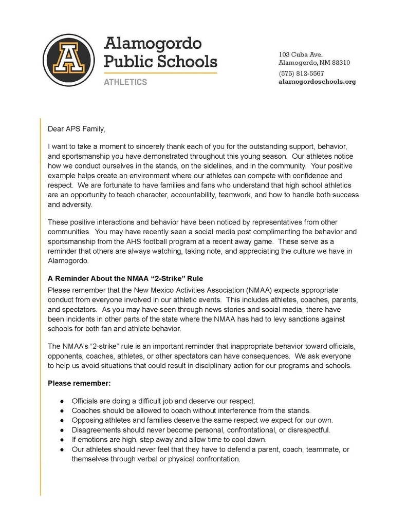 Dear APS Family, I want to take a moment to sincerely thank each of you for the outstanding support, behavior, and sportsmanship you have demonstrated throughout this young season. Our athletes notice how we conduct ourselves in the stands, on the sidelines, and in the community. Your positive example helps create an environment where our athletes can compete with confidence and respect. We are fortunate to have families and fans who understand that high school athletics are an opportunity to teach character, accountability, teamwork, and how to handle both success and adversity. These positive interactions and behavior have been noticed by representatives from other communities. You may have recently seen a social media post complimenting the behavior and sportsmanship from the AHS football program at a recent away game. These serve as a reminder that others are always watching, taking note, and appreciating the culture we have in Alamogordo. A Reminder About the NMAA β2-Strikeβ Rule Please remember that the New Mexico Activities Association (NMAA) expects appropriate conduct from everyone involved in our athletic events. This includes athletes, coaches, parents, and spectators. As you may have seen through news stories and social media, there have been incidents in other parts of the state where the NMAA has had to levy sanctions against schools for both fan and athlete behavior. The NMAAβs β2-strikeβ rule is an important reminder that inappropriate behavior toward officials, opponents, coaches, athletes, or other spectators can have consequences. We ask everyone to help us avoid situations that could result in disciplinary action for our programs and schools. Please remember: β Officials are doing a difficult job and deserve our respect. β Coaches should be allowed to coach without interference from the stands. β Opposing athletes and families deserve the same respect we expect for our own. β Disagreements should never become personal, confrontational, or disrespectful. β If emotions are high, step away and allow time to cool down. β Our athletes should never feel that they have to defend a parent, coach, teammate, or themselves through verbal or physical confrontation.