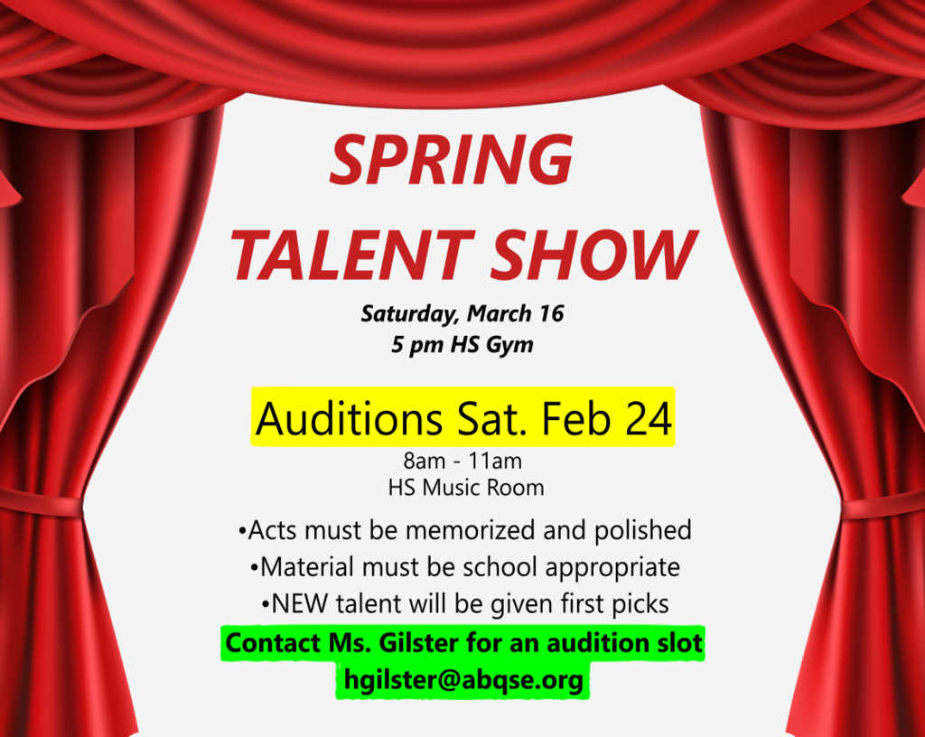 Spring Talent Show is coming Saturday, Match 16th at 5pm in the HS Gym! Auditions will be Saturday February 24th at 8am until 11am in the high school music room. Acts must be memorized and polished, material must be school appropriate, and NEW talent will be given first picks. Contact Ms. Gilster for an audition slot at hgilster@abqse.org