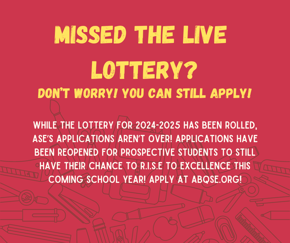 Missed the live lottery? don't worry! you can still apply! while the lottery for 2024-2025 has been rolled, ASE's applications aren't over! applications have been reopened for prospective students to still have their thance to R.I.S.E to excellence this coming school year! apply at abqse.org!