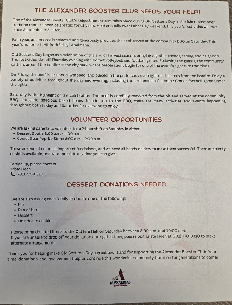 Flyer titled “The Alexander Booster Club Needs Your Help!” explaining volunteer and donation opportunities for Old Settlers Day, September 3-5, 2026, in Alexander, North Dakota. The flyer describes the annual community celebration and the Alexander Booster Club's fundraising efforts.  The flyer requests parent volunteers for two-hour shifts on Saturday at the Dessert Booth (8:00 a.m. to 4:00 p.m.) or the Comet Gear Pop-Up Store (8:00 a.m. to 2:00 p.m.). Volunteer sign-up information is provided for Krista Heen at (701) 770-0310.  A section titled “Dessert Donations Needed” asks each family to donate one pie, one pan of bars, another dessert item, or one dozen cookies. The flyer states donations should be brought to the Old Fire Hall between 8:00 a.m. and 10:00 a.m. on Saturday, with alternate arrangements available by contacting Krista Heen. (Note: A separate correction indicates desserts should be dropped off at the First Responders Building, not the Old Fire Hall.) The flyer thanks families for supporting the Alexander Booster Club and helping make Old Settlers Day a successful community event. The Alexander Booster Club logo appears at the bottom of the page.