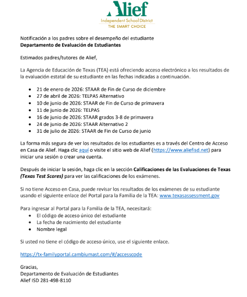 Notificación a los padres sobre el desempeño del estudiante Departamento de Evaluación de Estudiantes Estimados padres/tutores de Alief, La Agencia de Educación de Texas (TEA) está ofreciendo acceso electrónico a los resultados de  la evaluación estatal de su estudiante en las fechas indicadas a continuación. • 21 de enero de 2026: STAAR de Fin de Curso de diciembre • 27 de abril de 2026: TELPAS Alternativo • 10 de junio de 2026: STAAR de Fin de Curso de primavera • 11 de junio de 2026: TELPAS • 16 de junio de 2026: STAAR grados 3-8 de primavera • 24 de junio de 2026: STAAR Alternativo 2 • 31 de julio de 2026: STAAR de Fin de Curso de junio La forma más segura de ver los resultados de los estudiantes es a través del Centro de Acceso  en Casa de Alief. Haga clic aquí o visite el sitio web de Alief (https://www.aliefisd.net) para  iniciar una sesión o crear una cuenta. Después de iniciar la sesión, haga clic en la sección Calificaciones de las Evaluaciones de Texas (Texas Test Scores) para ver las calificaciones de los exámenes. Si no tiene Acceso en Casa, puede revisar los resultados de los exámenes de su estudiante  usando el siguiente enlace del Portal para la Familia de la TEA: www.texasassessment.gov Para ingresar al Portal para la Familia de la TEA, necesitará: • El código de acceso único del estudiante • La fecha de nacimiento del estudiante • Nombre legal Si usted no tiene el código de acceso único, use el siguiente enlace. https://tx-familyportal.cambiumast.com/#/accesscode Gracias, Departamento de Evaluación de Estudiantes Alief ISD 281-498-8110