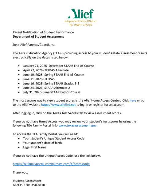 Parent Notification of Student Performance Department of Student Assessment Dear Alief Parents/Guardians, The Texas Education Agency (TEA) is providing access to your student’s state assessment results  electronically on the dates listed below. • January 21, 2026- December STAAR End-of-Course • April 27, 2026- TELPAS Alternate • June 10, 2026- Spring STAAR End-of-Course • June 11, 2026- TELPAS • June 16, 2026- Spring STAAR Grades 3-8 • June 24, 2026- STAAR Alternate 2 • July 31, 2026- June STAAR End-of-Course The most secure way to view student scores is the Alief Home Access Center. Click here or go  to the Alief website https://www.aliefisd.net to log-in or register for an account.  After logging in, click on the Texas Test Scores tab to view assessment scores. If you do not have Home Access, you may review your student’s test scores by using the  following TEA Family Portal link- www.texasassessment.gov To access the TEA Family Portal, you will need: • Your student’s Unique Student Access Code • Your student’s date of birth • Legal First Name If you do not have the Unique Access Code, use the link below. https://tx-familyportal.cambiumast.com/#/accesscode Thank you, Student Assessment Alief ISD 281-498-8110