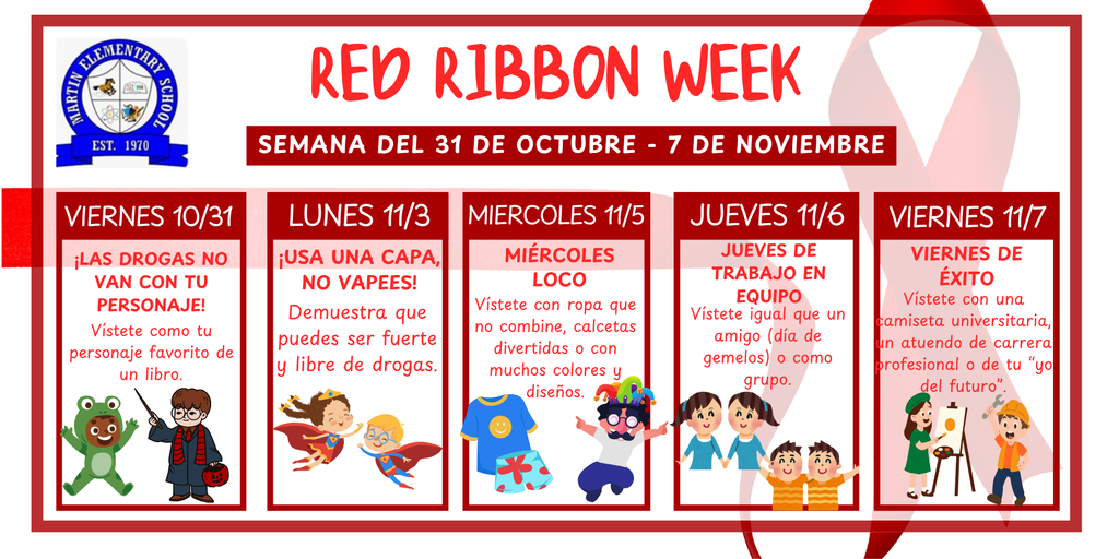 Red Ribbon Week. Semana del 31 de octubre - 7 de noviembre. Viernes 10/31: ¡LAS DROGAS NO VAN CON TU PERSONAJE!  Vístete como tu personaje favorito de un libro. Lunes 11/03: ¡USA UNA CAPA, NO VAPEES!  Demuestra que puedes ser fuerte y libre de drogas. Miercoles 11/05: MIÉRCOLES LOCO  Vístete con ropa que no combine, calcetas divertidas o con muchos colores y diseños. Jueves 11/06: JUEVES DE TRABAJO EN EQUIPO  Vístete igual que un amigo (día de gemelos) o como grupo. Viernes 11/07: VIERNES DE ÉXITO  Vístete con una camiseta universitaria, un atuendo de carrera profesional o de tu “yo del futuro”