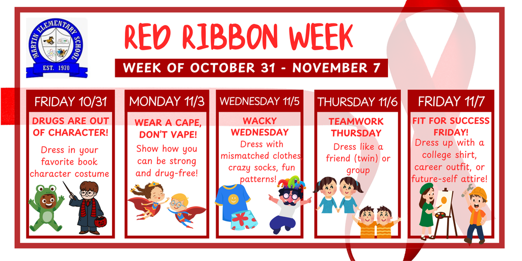 Red Ribbon Week. Week of October 31 - November 7. Friday 10/31: Drugs are out of character! Dress in your favorite book character costume. Monday 11/03: Wear a cape, don't vent. Show how you can be strong and drug-free! Wednesday 11/05: Wacky Wednesday. Dress with mismatched clothes, crazy socks, fun patterns. Thursday 1/06: Teamwork Thursday. Dress like a friend (twin) or group. Friday 11/07: Fit for success Friday!  Dress up with a college shirt, career outfit, or future-self attire!