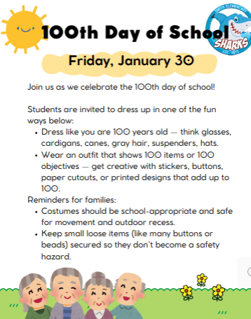 Friday, January 30 Join us as we celebrate the 100th day of school! Students are invited to dress up in one of the fun ways below: Dress like you are 100 years old — think glasses, cardigans, canes, gray hair, suspenders, hats. Wear an outfit that shows 100 items or 100 objectives — get creative with stickers, buttons, paper cutouts, or printed designs that add up to 100. Reminders for families: Costumes should be school-appropriate and safe for movement and outdoor recess. Keep small loose items (like many buttons or beads) secured so they don’t become a safety hazard. 1
