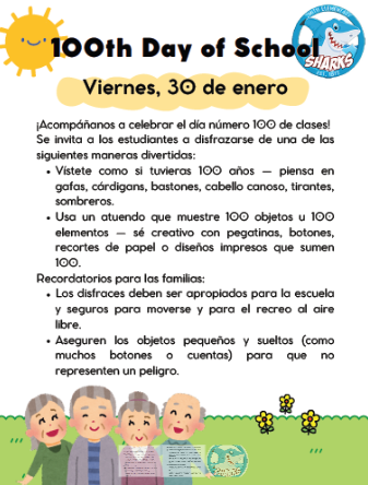 Viernes, 30 de enero ¡Acompáñanos a celebrar el día número 100 de clases! Se invita a los estudiantes a disfrazarse de una de las siguientes maneras divertidas: Vístete como si tuvieras 100 años — piensa en gafas, cárdigans, bastones, cabello canoso, tirantes, sombreros. Usa un atuendo que muestre 100 objetos u 100 elementos — sé creativo con pegatinas, botones, recortes de papel o diseños impresos que sumen 100. Recordatorios para las familias: Los disfraces deben ser apropiados para la escuela y seguros para moverse y para el recreo al aire libre. Aseguren los objetos pequeños y sueltos (como muchos botones o cuentas) para que no representen un peligro.