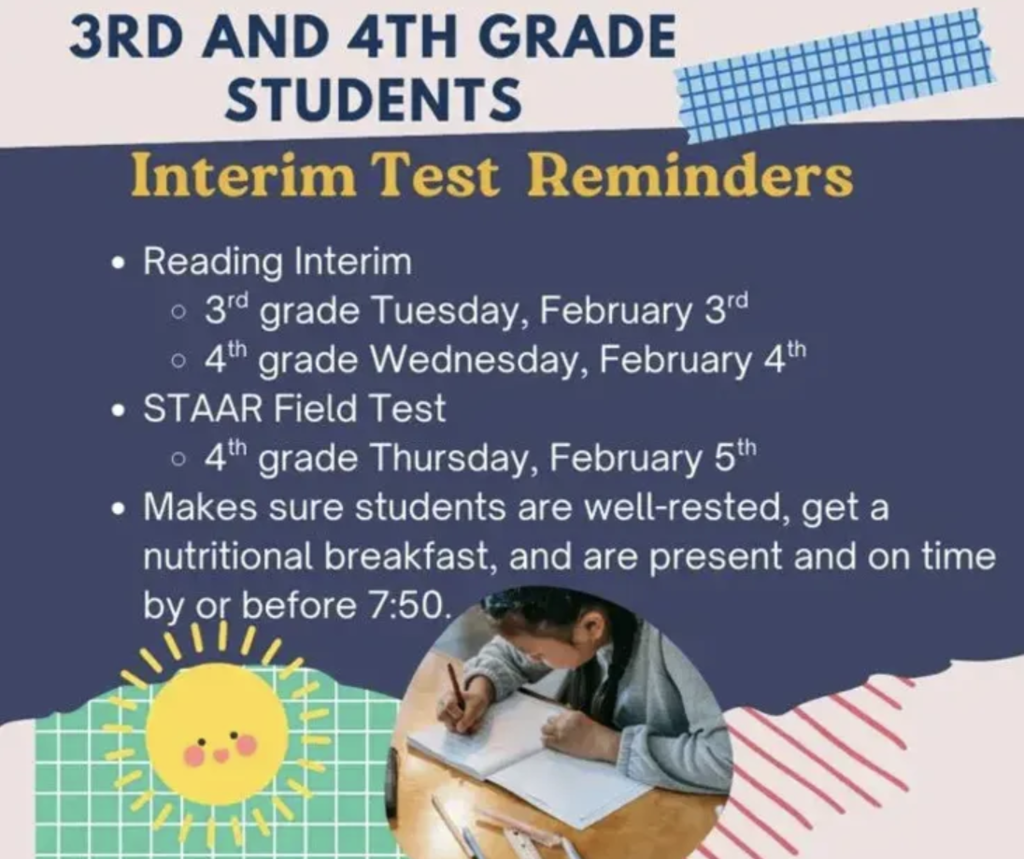 3rd and 4th grade students - Interim Test Reminders. Reading Interim: 3rd Tuesday February 3rd, 4th Wednesday February 4th. STARR Field Test: 4th Thursday February 5th.