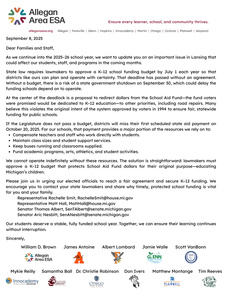 September 8, 2025  Dear Families and Staff,  As we continue into the 2025–26 school year, we want to update you on an important issue in Lansing that could affect our students, staff, and programs in the coming months.  State law requires lawmakers to approve a K–12 school funding budget by July 1 each year so that districts like ours can plan and operate with certainty. That deadline has passed without an agreement. Without a budget, there is a risk of a state government shutdown on September 30, which could delay the funding schools depend on to operate.  At the center of the deadlock is a proposal to redirect dollars from the School Aid Fund—the fund voters were promised would be dedicated to K–12 education—to other priorities, including road repairs. Many believe this violates the original intent of the system approved by voters in 1994 to ensure fair, statewide funding for public schools.  If the Legislature does not pass a budget, districts will miss their first scheduled state aid payment on October 20, 2025. For our schools, that payment provides a major portion of the resources we rely on to: Compensate teachers and staff who work directly with students. Maintain class sizes and student support services. Keep buses running and classrooms supplied. Fund academic programs, arts, athletics, and student activities.  We cannot operate indefinitely without these resources. The solution is straightforward: lawmakers must approve a K–12 budget that protects School Aid Fund dollars for their original purpose—educating Michigan’s children.  Please join us in urging our elected officials to reach a fair agreement and secure K–12 funding. We encourage you to contact your state lawmakers and share why timely, protected school funding is vital for you and your family.           Representative Rachelle Smit, RachelleSmit@house.mi.gov           Representative Matt Hall, MattHall@house.mi.gov           Senator Thomas Albert, SenTAlbert@senate.michigan.gov           Senator Aric Nesbitt, SenANesbitt@senate.michigan.gov  Our students deserve a stable, fully funded school year. Together, we can ensure their learning continues without interruption.  Sincerely,