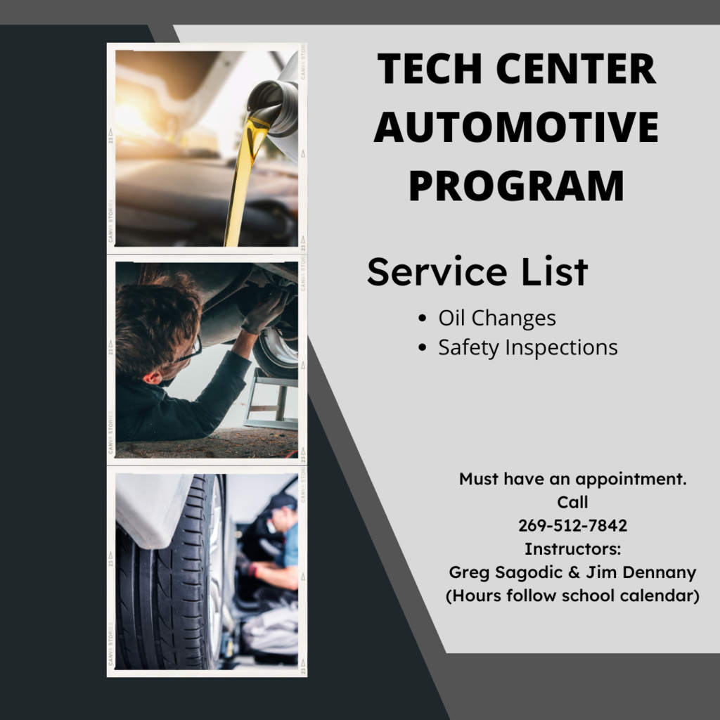 Tech Center Automotive Program. Service List: Oil Changes and Safety Inspections. Must have an appointment. Hours follow school calendar. Call 269-512-7842. Instructors are Greg Sagodic and Jim Dennany.