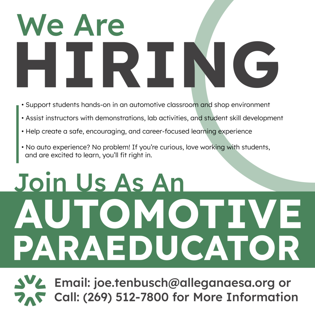 We are hiring. Join us as an automotive para-educator. 1. Support students hands-on in an automotive classroom and shop environment. 2. Assist instructors with demonstrations, lab activities, and student skill development. 3. Help create a safe, encouraging, and career-focused learning experience. 4. No auto experience? No problem! If you're curious, love working with students, and are excited to learn, you'll fit right in. Email joe.tenbusch@alleganaesa.org or call 269-512-7800 for more information.