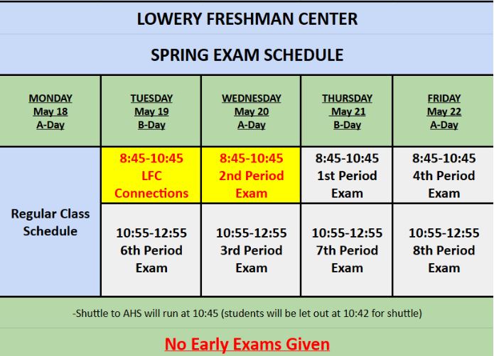 Final Exam Schedule for Lowery Freshman Center.  May 19th 8:45-10:45 LFC Connections, 10:55 - 12:55 6th Period Exam, May 20th 8:45 - 10:45 2nd Period Exam, 10:55 - 12:55 3rd Period Exam, May 21st, 8:45-10:45 1st Period Exam,  10:55 - 12:55 7th Period Exam, May 22nd 8:45-10:55 4th period Exam, 10:55 - 12:55 8th period exam, Shuttle to AHS will run at 10:45 students will be let out at 10:42 for shuttle, No Early Exams Given