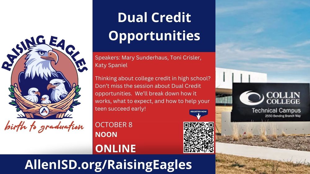 Dual Credit Opportunities. Speakers: Mary Sunderhaus, Toni Crisler, Katy Spaniel. Thinking about college credit in high school? Don’t miss the session about Dual Credit Opportunities. We’ll break down how it works, what to expect, and how to help your teen succeed early! October 8, Noon, Online. Register now with the QR code. AllenISD.org/RaisingEagles.