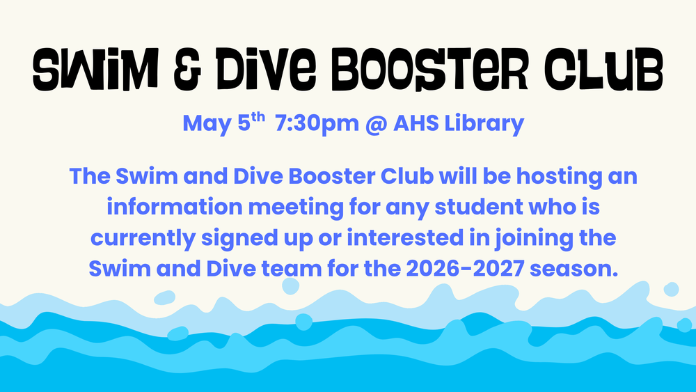 Swim and Dive Booster Club.  May 5th, 7:30pm at AHS Library.  The Swim and Dive Booster Club will be hosting an information meeting for any student who is currently signed up or interested in joining the Swim and Dive team for the 2026-2027 season.