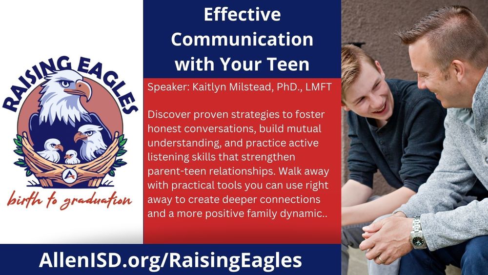 Effective Communication with Your Teen. Speaker: Kaitlyn Milstead, PhD., LMFT. Discover strategies to foster honest conversations, build mutual understanding, and practice active listening to strengthen parent-teen relationships. Walk away with practical tools to create deeper connections and a positive family dynamic. AllenISD.org/RaisingEagles.