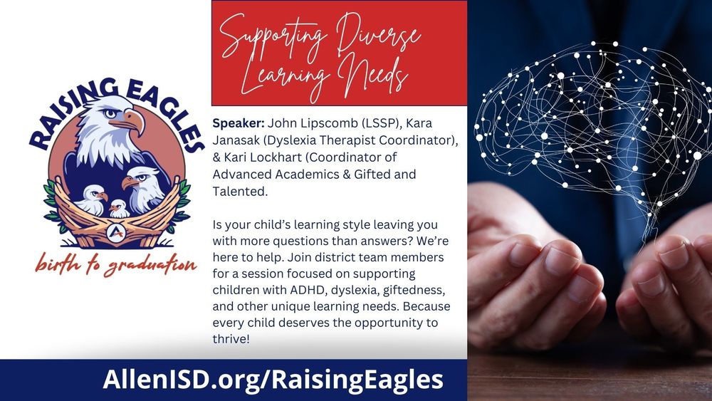 Supporting Diverse Learning Needs. Speakers: John Lipscomb (LSSP), Kara Janasak (Dyslexia Therapist Coordinator), and Kari Lockhart (Coordinator of Advanced Academics & Gifted and Talented). Is your child’s learning style leaving you with more questions than answers? Join district team members for a session on supporting children with ADHD, dyslexia, giftedness, and other learning needs. Every child deserves the opportunity to thrive! AllenISD.org/RaisingEagles