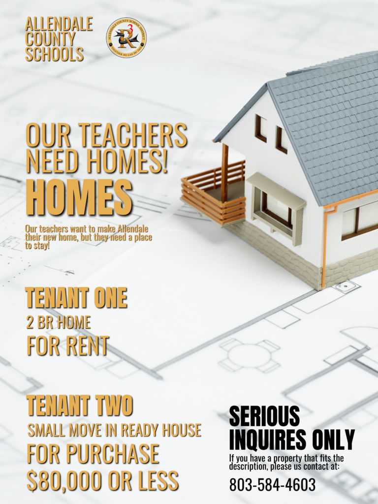 ALLENDALE COUNTY SCHOOLS 咚 CRE NE CAN DON OUR TEACHERS NEED HOMES! HOMES Our teachers want to make Allendale their new home, but they need a place to stay! TENANT ONE 2 BR HOME FOR RENT TENANT TWO SMALL MOVE IN READY HOUSE FOR PURCHASE $80,000 OR LESS SERIOUS INQUIRES ONLY If you have a property that fits the description, please us contact at: 803-584-4603
