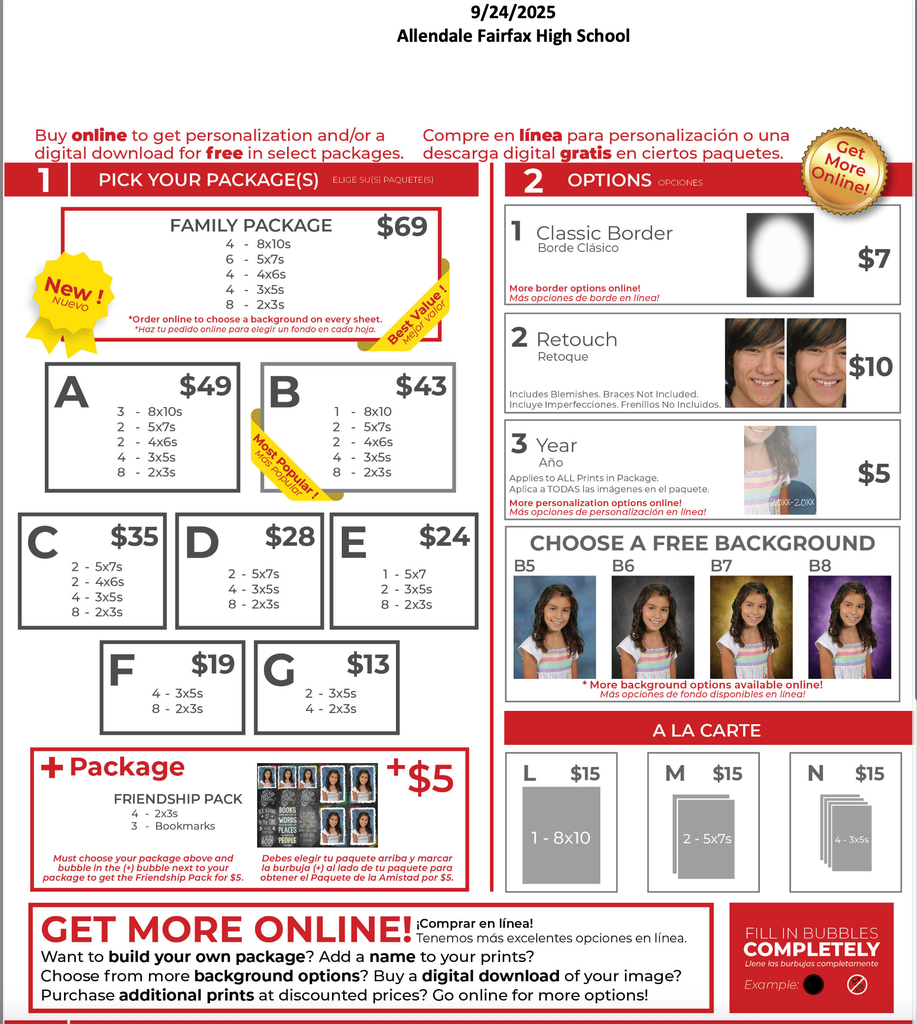 9/24/2025 Allendale Fairfax High School Buy online to get personalization and/or a digital download for free in select packages. PICK YOUR PACKAGE(S) ELIGE SU(S) PAQUETE(S) Compre en línea para personalización o una descarga digital gratis en ciertos paquetes. 2 OPTIONS OPCIONES New ! NueVO FAMILY PACKAGE $69 4 - 8x10s 6 - 5x7s 4 - 4x6s. 4 - 3x5s 8 - 2x3s *Order online to choose a background on every sheet. Value ! Value ! r valor - valor *Haz tu pedido online para elegir un fondo en cada hoja. Best A $49 B $43 3 - 8x10s 2 - 5x75 2 - 4x65 4 - 3x55 8 - 2x35 Most Popular ! Más popular 1 - 8x10 2 - 5x7s 2 - 4x65 4 - 3x5s 8 - 2x35 C $35 2 - 5x7s 2 - 4x65 4 - 3x55 8- 2x35 D $28 E $24 2 - 5x7s 4 - 3x5s 8 - 2x3s 1 - 5x7 2 - 3x55 8 - 2x35 F $19 4 - 3x55 8 - 2x35 G $13 2 - 3x5s 4 - 2x35 + Package FRIENDSHIP PACK 4 - 2x35 3 - Bookmarks +$5 Must choose your package above and bubble in the (+) bubble next to your package to get the Friendship Pack for $5. BOOKS WORDS PLACES PEOPLE Debes elegir tu paquete arriba y marcar la burbuja (+) al lado de tu paquete para obtener el Paquete de la Amistad por $5. Ger More Online! 1 Classic Border Borde Clásico $7 More border options online! Más opciones de borde en línea! 2 Retouch Retoque $10 Includes Blemishes. Braces Not Included Incluye Imperfecciones. Frenillos No Incluidos. 3 Year AñO Applies to ALL Prints in Package. Aplica a TODAS las imágenes en el paquete. More personalization options online! Más opciones de personalización en línea! $5 20xx-20xx CHOOSE A FREE BACKGROUND B5 B6 B7 B8 * More background options available online! Más opciones de fondo disponibles en línea! A LA CARTE L $15 M $15 N $15 1-8×10 2 - 5x7s 4 - 3x55 GET MORE ONLINE! meneelentes opciones en linea. Want to build your own package? Add a name to your prints? Choose from more background options? Buy a digital download of your image? Purchase additional prints at discounted prices? Go online for more options! FILL IN BUBBLES COMPLETELY Liene las burbujas completamente